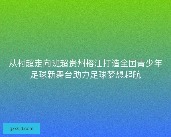 从村超走向班超贵州榕江打造全国青少年足球新舞台助力足球梦想起航