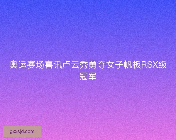 奥运赛场喜讯卢云秀勇夺女子帆板RSX级冠军