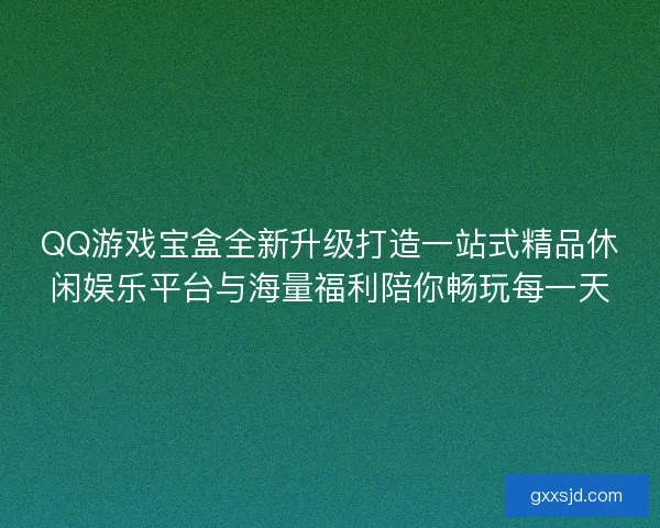 QQ游戏宝盒全新升级打造一站式精品休闲娱乐平台与海量福利陪你畅玩每一天